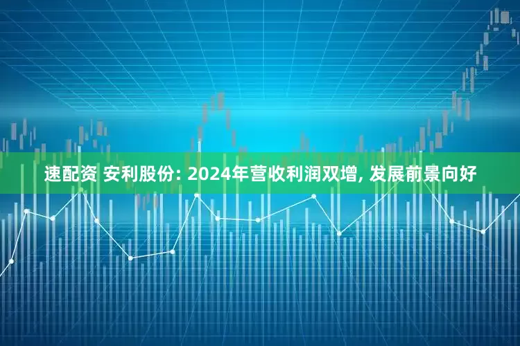 速配资 安利股份: 2024年营收利润双增, 发展前景向好