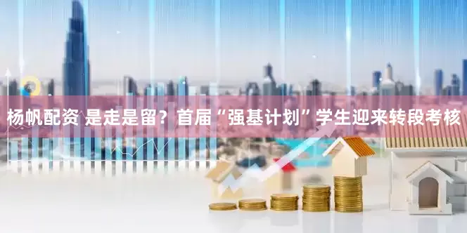 杨帆配资 是走是留？首届“强基计划”学生迎来转段考核