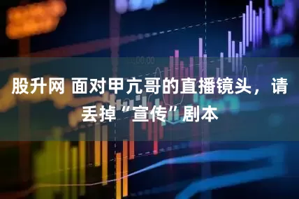 股升网 面对甲亢哥的直播镜头，请丢掉“宣传”剧本