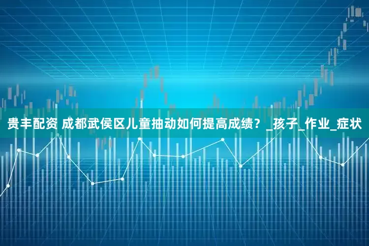 贵丰配资 成都武侯区儿童抽动如何提高成绩？_孩子_作业_症状