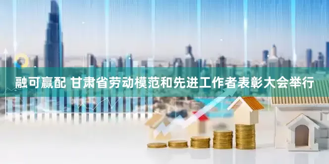 融可赢配 甘肃省劳动模范和先进工作者表彰大会举行