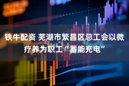 铁牛配资 芜湖市繁昌区总工会以微疗养为职工“蓄能充电”