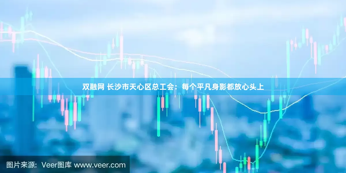 双融网 长沙市天心区总工会：每个平凡身影都放心头上