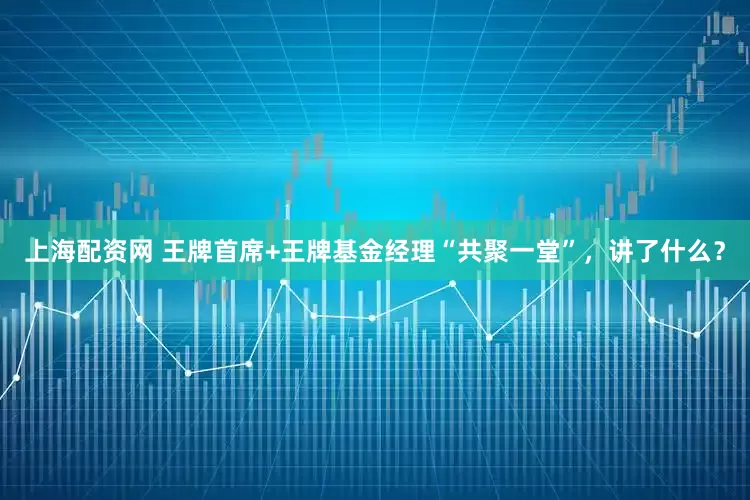 上海配资网 王牌首席+王牌基金经理“共聚一堂”，讲了什么？