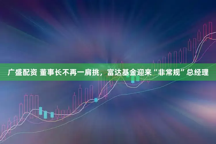 广盛配资 董事长不再一肩挑，富达基金迎来“非常规”总经理