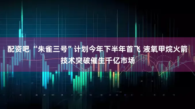 配资吧 “朱雀三号”计划今年下半年首飞 液氧甲烷火箭技术突破催生千亿市场