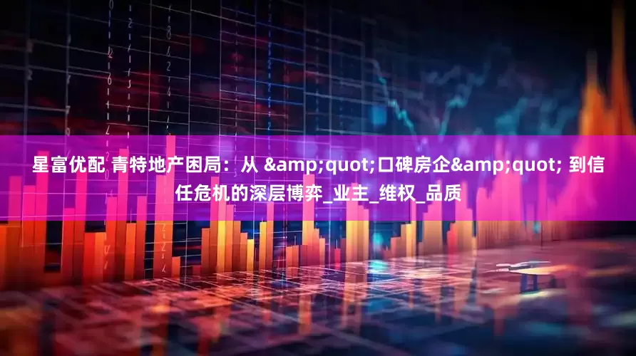 星富优配 青特地产困局：从 &quot;口碑房企&quot; 到信任危机的深层博弈_业主_维权_品质