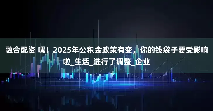 融合配资 嘿！2025年公积金政策有变，你的钱袋子要受影响啦_生活_进行了调整_企业