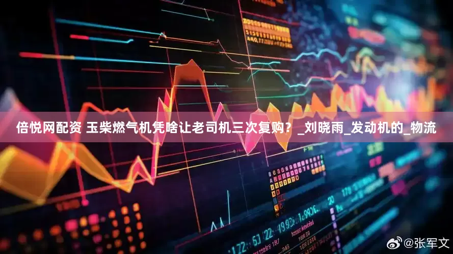 倍悦网配资 玉柴燃气机凭啥让老司机三次复购？_刘晓雨_发动机的_物流