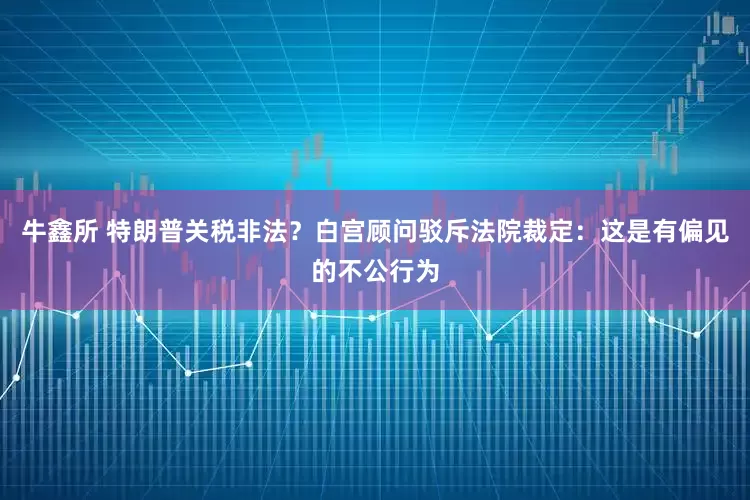 牛鑫所 特朗普关税非法？白宫顾问驳斥法院裁定：这是有偏见的不公行为