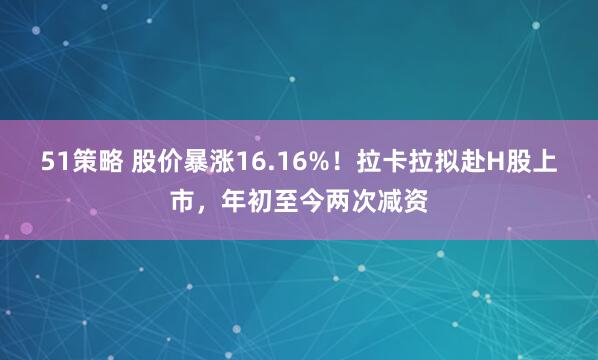 51策略 股价暴涨16.16%！拉卡拉拟赴H股上市，年初至今两次减资